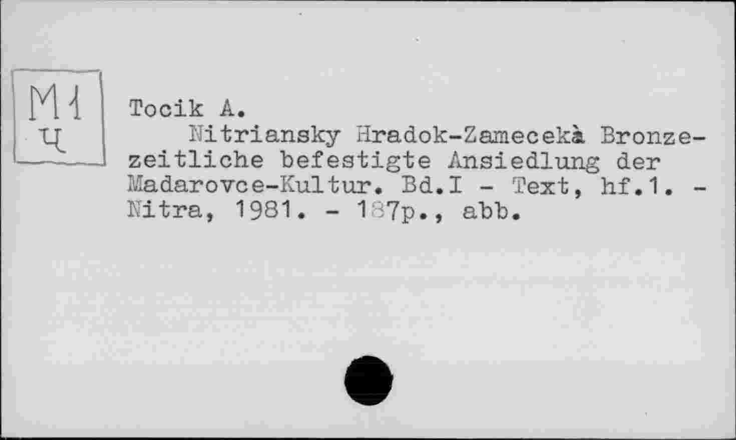 ﻿Тосік А.
Nitriansky Hradok-Zamecekà Bronzezeitliche befestigte Ansiedlung der Madarovce-Kultur. Bd.I - Text, hf.1. -Nitra, 1981. - 187p., abb.